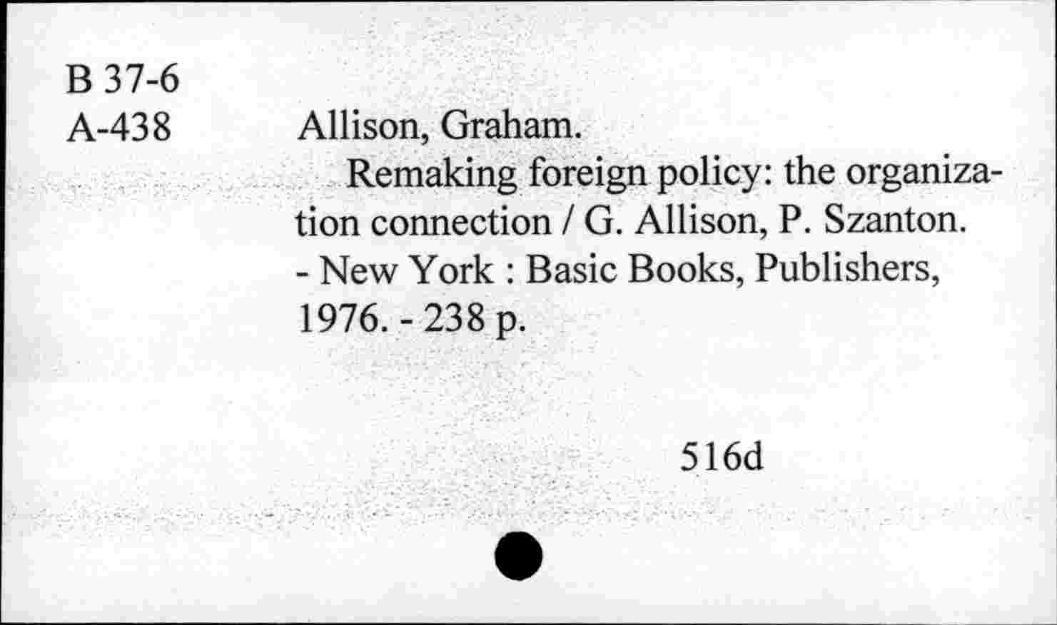 ﻿B 37-6
A-438 Allison, Graham.
Remaking foreign policy: the organization connection / G. Allison, P. Szanton.
- New York : Basic Books, Publishers, 1976.-238 p.
516d